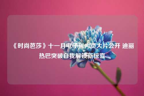 《时尚芭莎》十一月电子刊内页大片公开 迪丽热巴突破自我解锁新惊喜