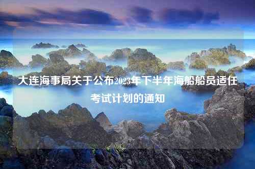 大连海事局关于公布2023年下半年海船船员适任考试计划的通知