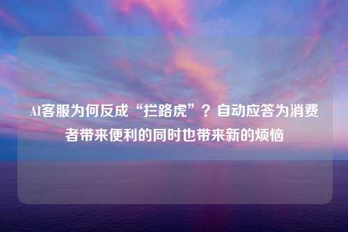 AI客服为何反成“拦路虎”？自动应答为消费者带来便利的同时也带来新的烦恼