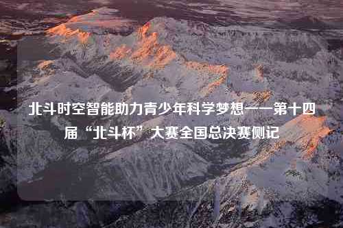 北斗时空智能助力青少年科学梦想一一第十四届“北斗杯”大赛全国总决赛侧记