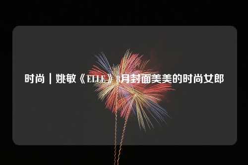 时尚｜姚敏《ELLE》8月封面美美的时尚女郎