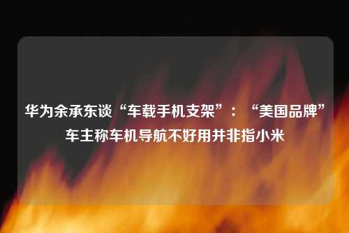 华为余承东谈“车载手机支架”：“美国品牌”车主称车机导航不好用并非指小米