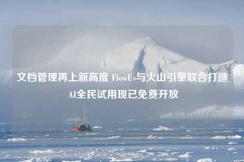 文档管理再上新高度 FlowUs与火山引擎联合打造 AI全民试用现已免费开放