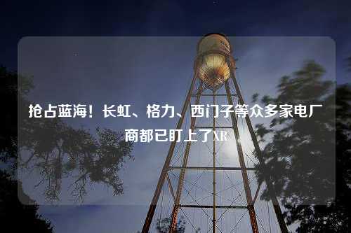 抢占蓝海！长虹、格力、西门子等众多家电厂商都已盯上了XR