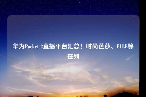 华为Pocket 2直播平台汇总！时尚芭莎、ELLE等在列