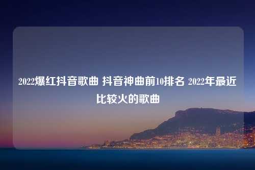 2022爆红抖音歌曲 抖音神曲前10排名 2022年最近比较火的歌曲