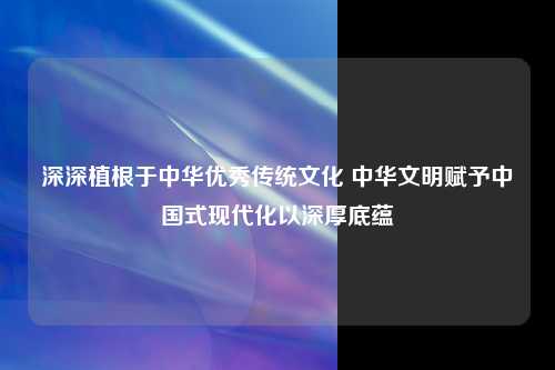 深深植根于中华优秀传统文化 中华文明赋予中国式现代化以深厚底蕴