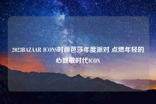 2023BAZAAR ICONS时尚芭莎年度派对 点燃年轻的心致敬时代ICON