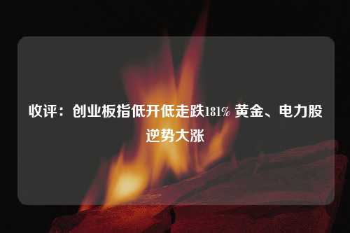 收评：创业板指低开低走跌181% 黄金、电力股逆势大涨