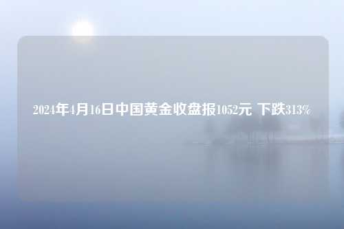 2024年4月16日中国黄金收盘报1052元 下跌313%