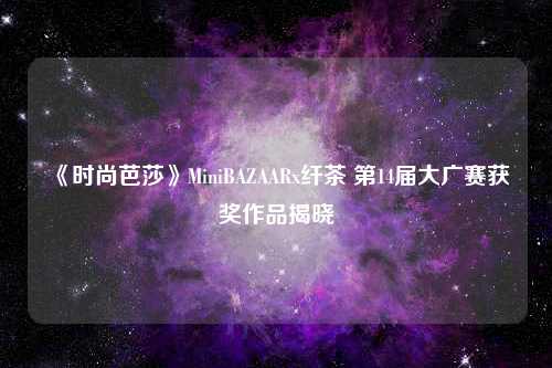 《时尚芭莎》MiniBAZAARx纤茶 第14届大广赛获奖作品揭晓