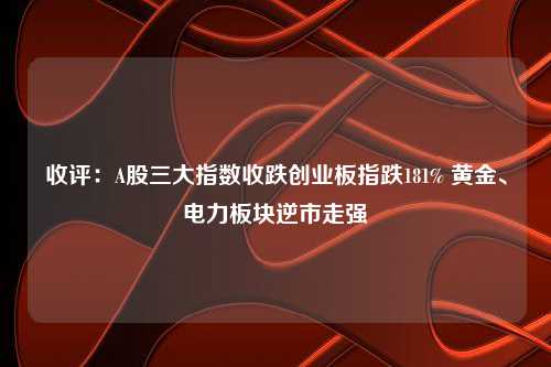 收评：A股三大指数收跌创业板指跌181% 黄金、电力板块逆市走强