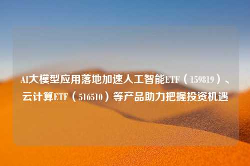 AI大模型应用落地加速人工智能ETF（159819）、云计算ETF（516510）等产品助力把握投资机遇