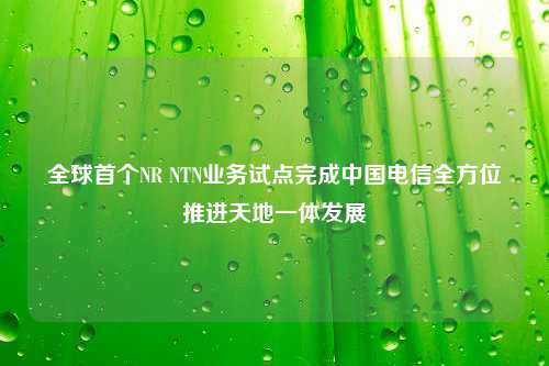 全球首个NR NTN业务试点完成中国电信全方位推进天地一体发展