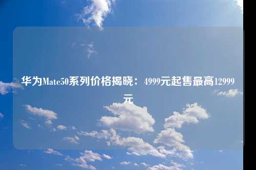 华为Mate50系列价格揭晓：4999元起售最高12999元