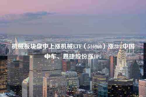 机械板块盘中上涨机械ETF（516960）涨28%中国中车、恩捷股份涨10%