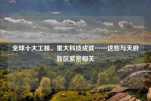 全球十大工程、重大科技成就……这些与天府新区紧密相关