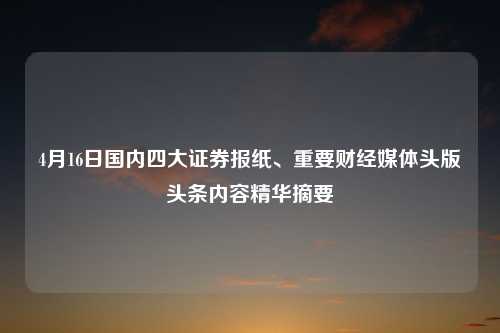 4月16日国内四大证券报纸、重要财经媒体头版头条内容精华摘要