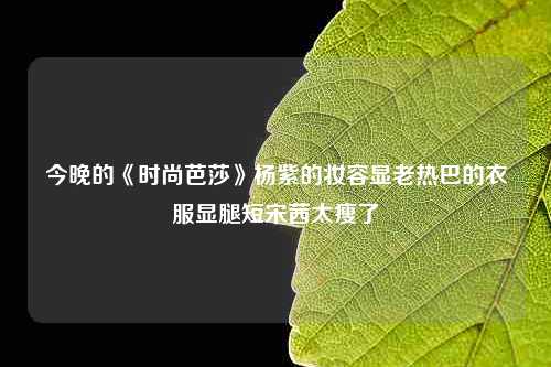 今晚的《时尚芭莎》杨紫的妆容显老热巴的衣服显腿短宋茜太瘦了