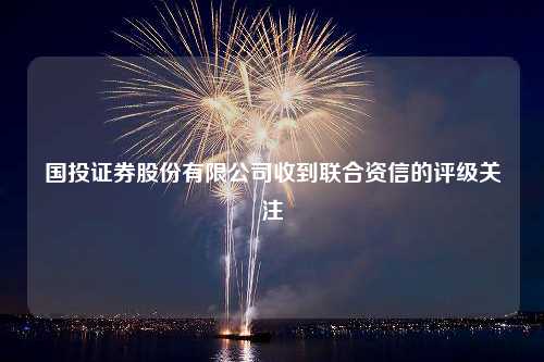 国投证券股份有限公司收到联合资信的评级关注