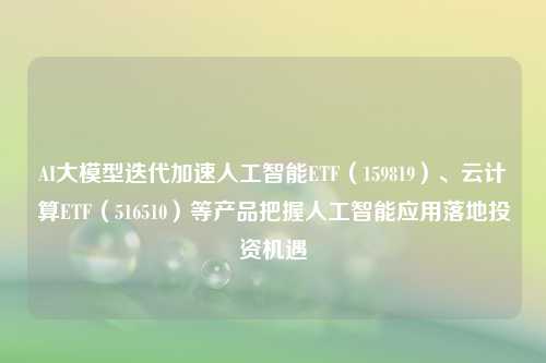 AI大模型迭代加速人工智能ETF（159819）、云计算ETF（516510）等产品把握人工智能应用落地投资机遇