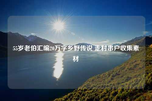 55岁老伯汇编20万字乡野传说 走村串户收集素材