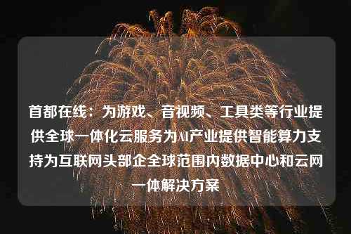 首都在线：为游戏、音视频、工具类等行业提供全球一体化云服务为AI产业提供智能算力支持为互联网头部企全球范围内数据中心和云网一体解决方案