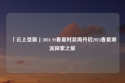 「云上觅新」2024 SS春夏时装周开启2024春夏潮流探索之旅