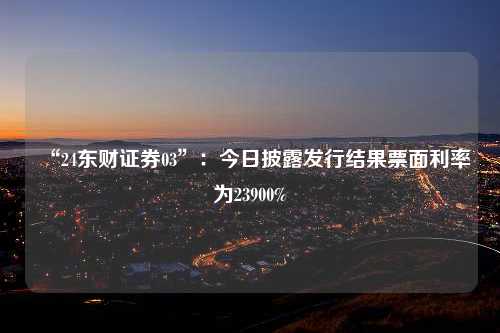 “24东财证券03”：今日披露发行结果票面利率为23900%