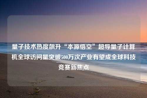 量子技术热度飙升“本源悟空”超导量子计算机全球访问量突破500万次产业有望成全球科技竞赛新焦点