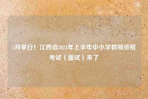 5月举行！江西省2024年上半年中小学教师资格考试（面试）来了