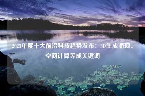 2023年度十大前沿科技趋势发布：3D生成涌现、空间计算等成关键词