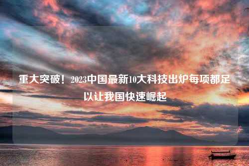 重大突破！2023中国最新10大科技出炉每项都足以让我国快速崛起