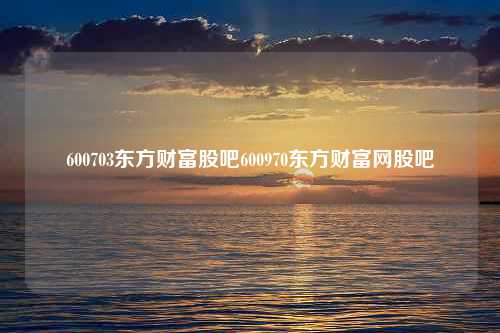 600703东方财富股吧600970东方财富网股吧