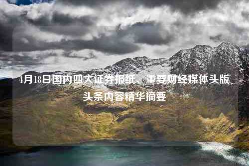 4月18日国内四大证券报纸、重要财经媒体头版头条内容精华摘要