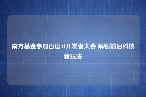 南方基金参加百度AI开发者大会 解锁前沿科技新玩法