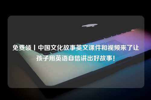 免费领丨中国文化故事英文课件和视频来了让孩子用英语自信讲出好故事！