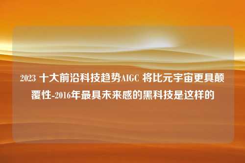 2023 十大前沿科技趋势AIGC 将比元宇宙更具颠覆性-2016年最具未来感的黑科技是这样的