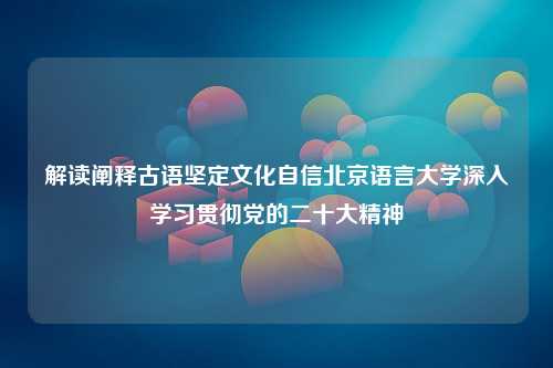 解读阐释古语坚定文化自信北京语言大学深入学习贯彻党的二十大精神