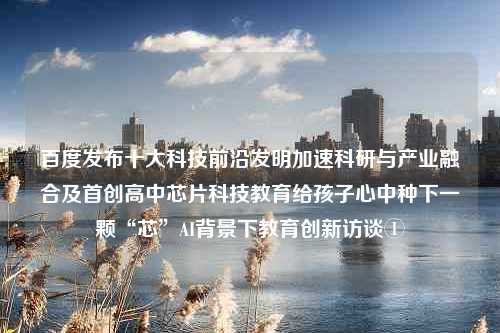 百度发布十大科技前沿发明加速科研与产业融合及首创高中芯片科技教育给孩子心中种下一颗“芯”AI背景下教育创新访谈①