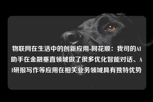 物联网在生活中的创新应用-同花顺：我司的AI助手在金融垂直领域做了很多优化智能对话、AI研报写作等应用在相关业务领域具有独特优势