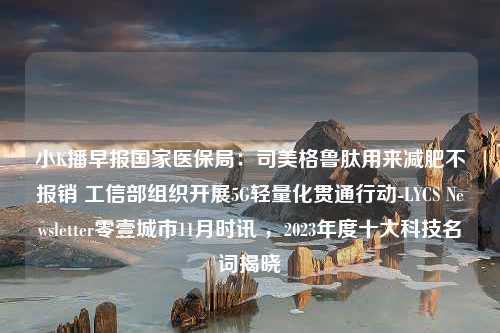 小K播早报国家医保局：司美格鲁肽用来减肥不报销 工信部组织开展5G轻量化贯通行动-LYCS Newsletter零壹城市11月时讯 ，2023年度十大科技名词揭晓