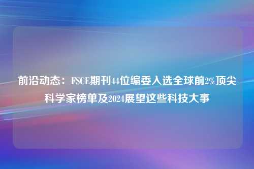 前沿动态：FSCE期刊44位编委入选全球前2%顶尖科学家榜单及2024展望这些科技大事