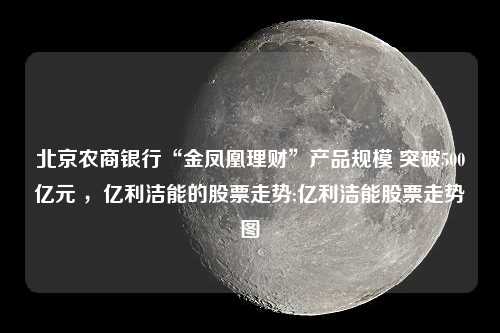 北京农商银行“金凤凰理财”产品规模 突破500亿元 ，亿利洁能的股票走势;亿利洁能股票走势图