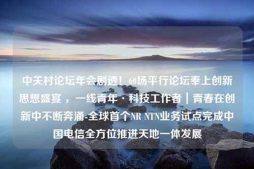 中关村论坛年会剧透！60场平行论坛奉上创新思想盛宴 ，一线青年·科技工作者｜青春在创新中不断奔涌-全球首个NR NTN业务试点完成中国电信全方位推进天地一体发展