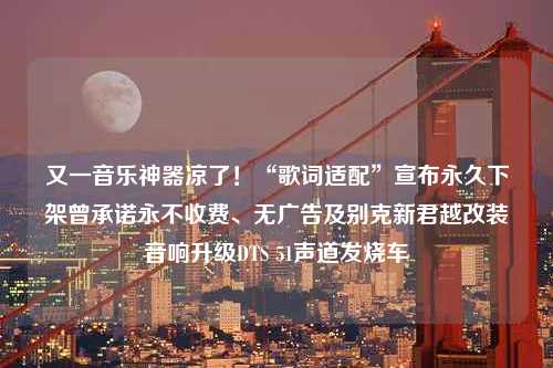 又一音乐神器凉了！“歌词适配”宣布永久下架曾承诺永不收费、无广告及别克新君越改装音响升级DTS 51声道发烧车