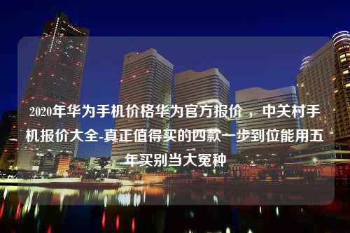 2020年华为手机价格华为官方报价 ，中关村手机报价大全-真正值得买的四款一步到位能用五年买别当大冤种