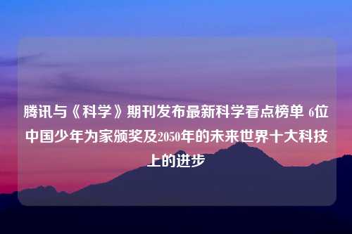 腾讯与《科学》期刊发布最新科学看点榜单 6位中国少年为家颁奖及2050年的未来世界十大科技上的进步