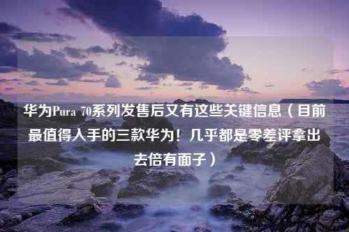 华为Pura 70系列发售后又有这些关键信息（目前最值得入手的三款华为！几乎都是零差评拿出去倍有面子）