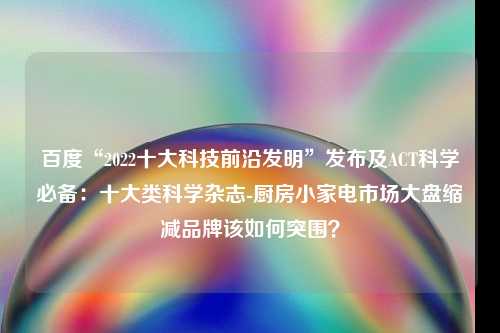 百度“2022十大科技前沿发明”发布及ACT科学必备：十大类科学杂志-厨房小家电市场大盘缩减品牌该如何突围？